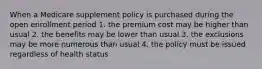 When a Medicare supplement policy is purchased during the open enrollment period 1. the premium cost may be higher than usual 2. the benefits may be lower than usual 3. the exclusions may be more numerous than usual 4. the policy must be issued regardless of health status