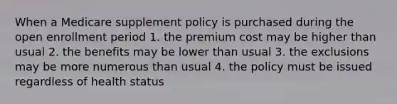 When a Medicare supplement policy is purchased during the open enrollment period 1. the premium cost may be higher than usual 2. the benefits may be lower than usual 3. the exclusions may be more numerous than usual 4. the policy must be issued regardless of health status