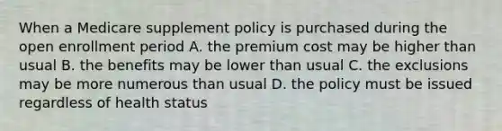 When a Medicare supplement policy is purchased during the open enrollment period A. the premium cost may be higher than usual B. the benefits may be lower than usual C. the exclusions may be more numerous than usual D. the policy must be issued regardless of health status