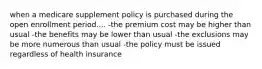 when a medicare supplement policy is purchased during the open enrollment period.... -the premium cost may be higher than usual -the benefits may be lower than usual -the exclusions may be more numerous than usual -the policy must be issued regardless of health insurance