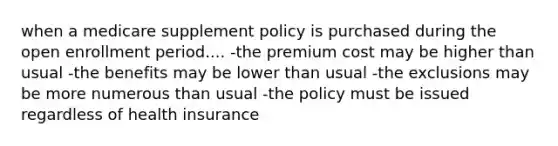 when a medicare supplement policy is purchased during the open enrollment period.... -the premium cost may be higher than usual -the benefits may be lower than usual -the exclusions may be more numerous than usual -the policy must be issued regardless of health insurance