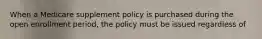 When a Medicare supplement policy is purchased during the open enrollment period, the policy must be issued regardless of