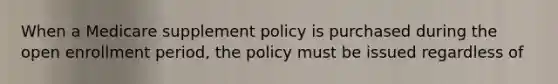 When a Medicare supplement policy is purchased during the open enrollment period, the policy must be issued regardless of