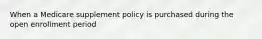 When a Medicare supplement policy is purchased during the open enrollment period