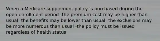 When a Medicare supplement policy is purchased during the open enrollment period -the premium cost may be higher than usual -the benefits may be lower than usual -the exclusions may be more numerous than usual -the policy must be issued regardless of health status