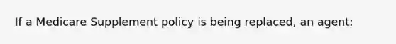 If a Medicare Supplement policy is being replaced, an agent: