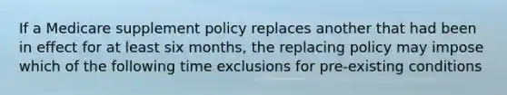 If a Medicare supplement policy replaces another that had been in effect for at least six months, the replacing policy may impose which of the following time exclusions for pre-existing conditions