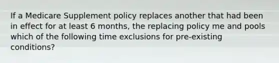 If a Medicare Supplement policy replaces another that had been in effect for at least 6 months, the replacing policy me and pools which of the following time exclusions for pre-existing conditions?