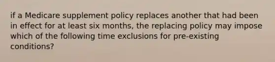 if a Medicare supplement policy replaces another that had been in effect for at least six months, the replacing policy may impose which of the following time exclusions for pre-existing conditions?