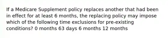 If a Medicare Supplement policy replaces another that had been in effect for at least 6 months, the replacing policy may impose which of the following time exclusions for pre-existing conditions? 0 months 63 days 6 months 12 months