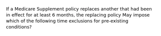 If a Medicare Supplement policy replaces another that had been in effect for at least 6 months, the replacing policy May impose which of the following time exclusions for pre-existing conditions?