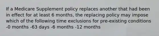 If a Medicare Supplement policy replaces another that had been in effect for at least 6 months, the replacing policy may impose which of the following time exclusions for pre-existing conditions -0 months -63 days -6 months -12 months