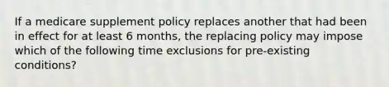 If a medicare supplement policy replaces another that had been in effect for at least 6 months, the replacing policy may impose which of the following time exclusions for pre-existing conditions?