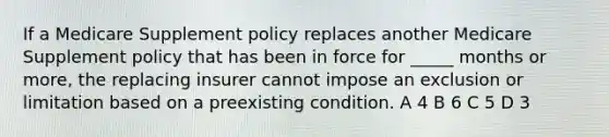 If a Medicare Supplement policy replaces another Medicare Supplement policy that has been in force for _____ months or more, the replacing insurer cannot impose an exclusion or limitation based on a preexisting condition. A 4 B 6 C 5 D 3