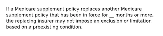 If a Medicare supplement policy replaces another Medicare supplement policy that has been in force for __ months or more, the replacing insurer may not impose an exclusion or limitation based on a preexisting condition.