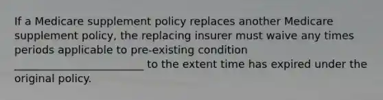 If a Medicare supplement policy replaces another Medicare supplement policy, the replacing insurer must waive any times periods applicable to pre-existing condition ________________________ to the extent time has expired under the original policy.