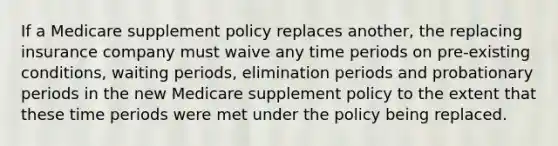 If a Medicare supplement policy replaces another, the replacing insurance company must waive any time periods on pre-existing conditions, waiting periods, elimination periods and probationary periods in the new Medicare supplement policy to the extent that these time periods were met under the policy being replaced.