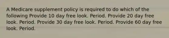 A Medicare supplement policy is required to do which of the following Provide 10 day free look. Period. Provide 20 day free look. Period. Provide 30 day free look. Period. Provide 60 day free look. Period.