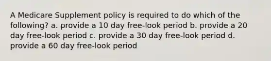 A Medicare Supplement policy is required to do which of the following? a. provide a 10 day free-look period b. provide a 20 day free-look period c. provide a 30 day free-look period d. provide a 60 day free-look period