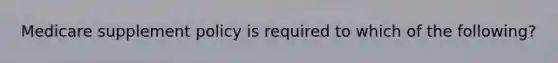 Medicare supplement policy is required to which of the following?