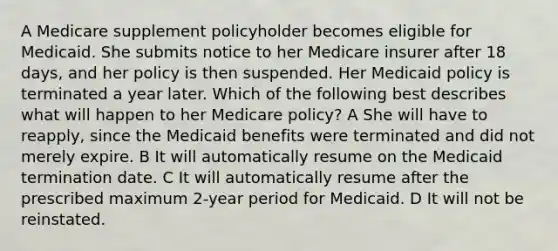 A Medicare supplement policyholder becomes eligible for Medicaid. She submits notice to her Medicare insurer after 18 days, and her policy is then suspended. Her Medicaid policy is terminated a year later. Which of the following best describes what will happen to her Medicare policy? A She will have to reapply, since the Medicaid benefits were terminated and did not merely expire. B It will automatically resume on the Medicaid termination date. C It will automatically resume after the prescribed maximum 2-year period for Medicaid. D It will not be reinstated.