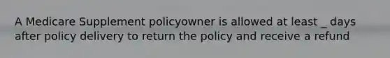 A Medicare Supplement policyowner is allowed at least _ days after policy delivery to return the policy and receive a refund