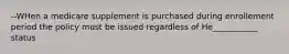 --WHen a medicare supplement is purchased during enrollement period the policy must be issued regardless of He___________ status