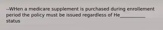 --WHen a medicare supplement is purchased during enrollement period the policy must be issued regardless of He___________ status