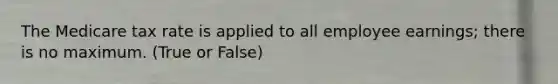 The Medicare tax rate is applied to all employee earnings; there is no maximum. (True or False)