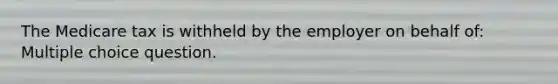 The Medicare tax is withheld by the employer on behalf of: Multiple choice question.