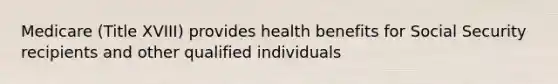 Medicare (Title XVIII) provides health benefits for Social Security recipients and other qualified individuals