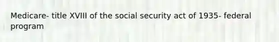 Medicare- title XVIII of the social security act of 1935- federal program