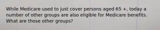 While Medicare used to just cover persons aged 65 +, today a number of other groups are also eligible for Medicare benefits. What are those other groups?