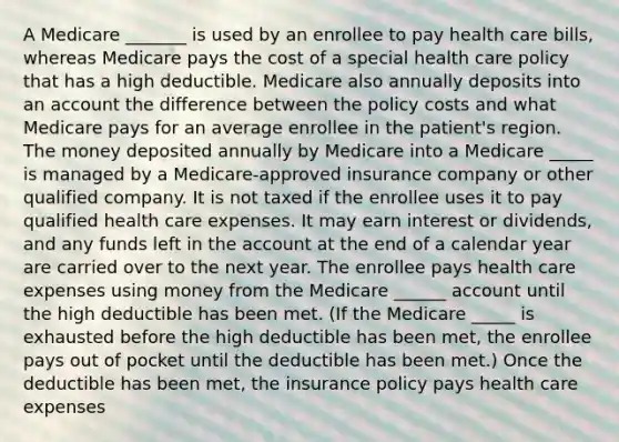 A Medicare _______ is used by an enrollee to pay health care bills, whereas Medicare pays the cost of a special health care policy that has a high deductible. Medicare also annually deposits into an account the difference between the policy costs and what Medicare pays for an average enrollee in the patient's region. The money deposited annually by Medicare into a Medicare _____ is managed by a Medicare-approved insurance company or other qualified company. It is not taxed if the enrollee uses it to pay qualified health care expenses. It may earn interest or dividends, and any funds left in the account at the end of a calendar year are carried over to the next year. The enrollee pays health care expenses using money from the Medicare ______ account until the high deductible has been met. (If the Medicare _____ is exhausted before the high deductible has been met, the enrollee pays out of pocket until the deductible has been met.) Once the deductible has been met, the insurance policy pays health care expenses