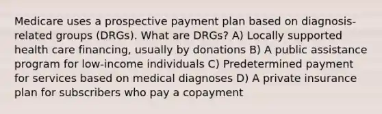 Medicare uses a prospective payment plan based on diagnosis-related groups (DRGs). What are DRGs? A) Locally supported health care financing, usually by donations B) A public assistance program for low-income individuals C) Predetermined payment for services based on medical diagnoses D) A private insurance plan for subscribers who pay a copayment