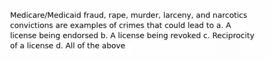 Medicare/Medicaid fraud, rape, murder, larceny, and narcotics convictions are examples of crimes that could lead to a. A license being endorsed b. A license being revoked c. Reciprocity of a license d. All of the above