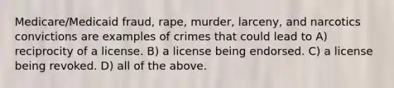 Medicare/Medicaid fraud, rape, murder, larceny, and narcotics convictions are examples of crimes that could lead to A) reciprocity of a license. B) a license being endorsed. C) a license being revoked. D) all of the above.