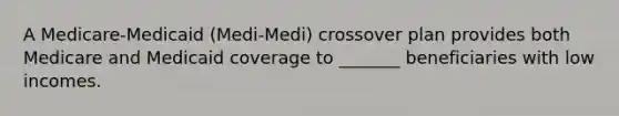 A Medicare-Medicaid (Medi-Medi) crossover plan provides both Medicare and Medicaid coverage to _______ beneficiaries with low incomes.