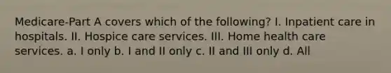 Medicare-Part A covers which of the following? I. Inpatient care in hospitals. II. Hospice care services. III. Home health care services. a. I only b. I and II only c. II and III only d. All