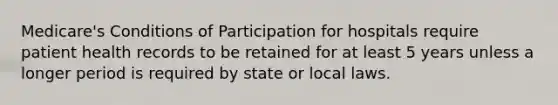 Medicare's Conditions of Participation for hospitals require patient health records to be retained for at least 5 years unless a longer period is required by state or local laws.