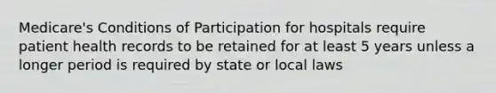 Medicare's Conditions of Participation for hospitals require patient health records to be retained for at least 5 years unless a longer period is required by state or local laws