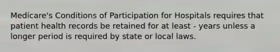 Medicare's Conditions of Participation for Hospitals requires that patient health records be retained for at least - years unless a longer period is required by state or local laws.