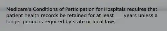 Medicare's Conditions of Participation for Hospitals requires that patient health records be retained for at least ___ years unless a longer period is required by state or local laws