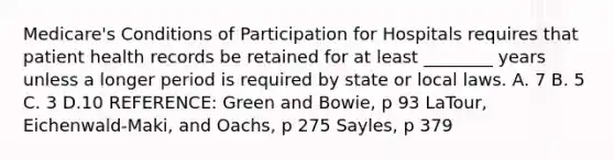 Medicare's Conditions of Participation for Hospitals requires that patient health records be retained for at least ________ years unless a longer period is required by state or local laws. A. 7 B. 5 C. 3 D.10 REFERENCE: Green and Bowie, p 93 LaTour, Eichenwald-Maki, and Oachs, p 275 Sayles, p 379