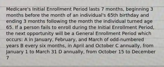 Medicare's Initial Enrollment Period lasts 7 months, beginning 3 months before the month of an individual's 65th birthday and ending 3 months following the month the individual turned age 65. If a person fails to enroll during the Initial Enrollment Period, the next opportunity will be a General Enrollment Period which occurs: A in January, February, and March of odd-numbered years B every six months, in April and October C annually, from January 1 to March 31 D annually, from October 15 to December 7