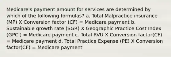 Medicare's payment amount for services are determined by which of the following formulas? a. Total Malpractice insurance (MP) X Conversion factor (CF) = Medicare payment b. Sustainable growth rate (SGR) X Geographic Practice Cost Index (GPCI) = Medicare payment c. Total RVU X Conversion factor(CF) = Medicare payment d. Total Practice Expense (PE) X Conversion factor(CF) = Medicare payment