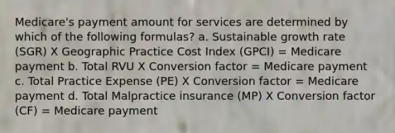 Medicare's payment amount for services are determined by which of the following formulas? a. Sustainable growth rate (SGR) X Geographic Practice Cost Index (GPCI) = Medicare payment b. Total RVU X Conversion factor = Medicare payment c. Total Practice Expense (PE) X Conversion factor = Medicare payment d. Total Malpractice insurance (MP) X Conversion factor (CF) = Medicare payment