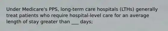 Under Medicare's PPS, long-term care hospitals (LTHs) generally treat patients who require hospital-level care for an average length of stay greater than ___ days;