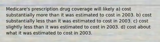 Medicare's prescription drug coverage will likely a) cost substantially more than it was estimated to cost in 2003. b) cost substantially less than it was estimated to cost in 2003. c) cost slightly less than it was estimated to cost in 2003. d) cost about what it was estimated to cost in 2003.