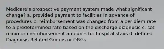 Medicare's prospective payment system made what significant change? a. provided payment to facilities in advance of procedures b. reimbursement was changed from a per diem rate to a predetermined rate based on the discharge diagnosis c. set minimum reimbursement amounts for hospital stays d. defined Diagnosis-Related Groups or DRGs